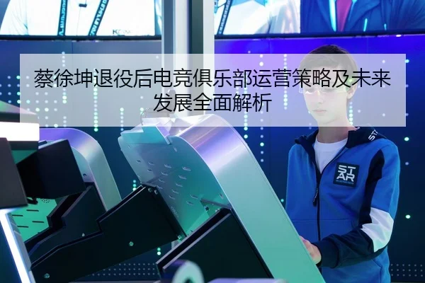 蔡徐坤退役后电竞俱乐部运营策略及未来发展全面解析 - 6686 SPORTS